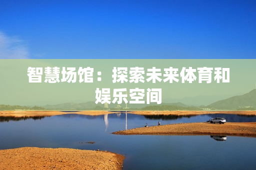 九游app：智慧场馆：探索未来体育和娱乐空间
